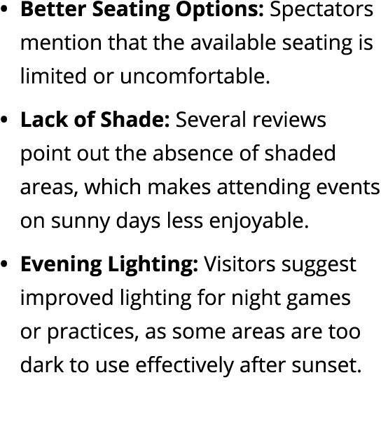 Better Seating Options: Spectators mention that the available seating is limited or uncomfortable. Lack of Shade: Sev...